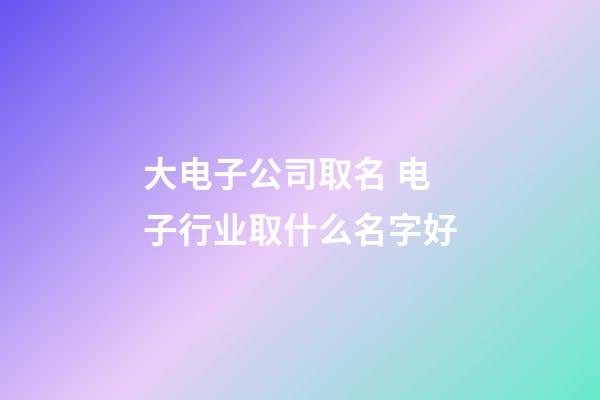 大电子公司取名 电子行业取什么名字好